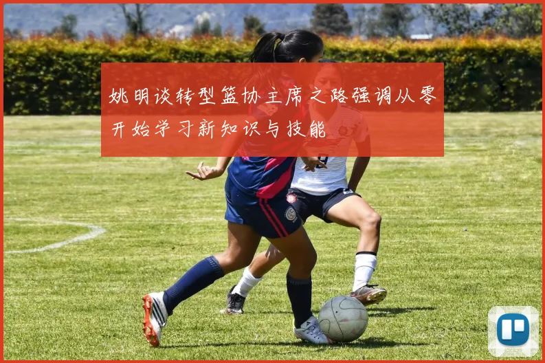 姚明谈转型篮协主席之路强调从零开始学习新知识与技能