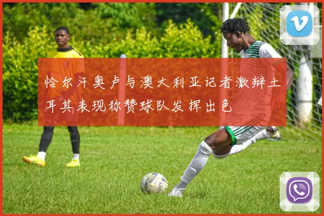 恰尔汗奥卢与澳大利亚记者激辩土耳其表现称赞球队发挥出色