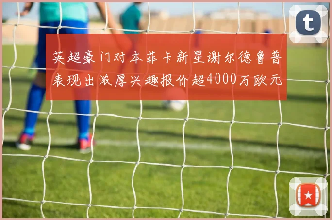 英超豪门对本菲卡新星谢尔德鲁普表现出浓厚兴趣报价超4000万欧元可行