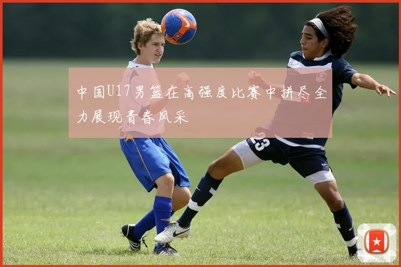 中国U17男篮在高强度比赛中拼尽全力展现青春风采
