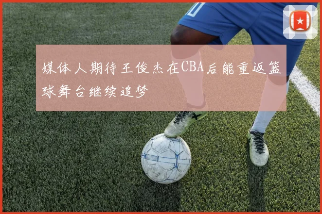 媒体人期待王俊杰在CBA后能重返篮球舞台继续追梦