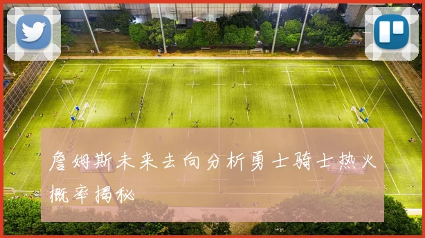 詹姆斯未来去向分析勇士骑士热火概率揭秘