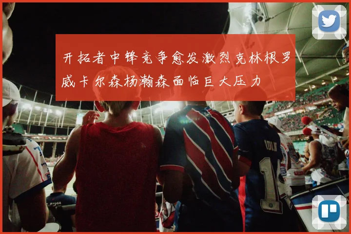 开拓者中锋竞争愈发激烈克林根罗威卡尔森杨瀚森面临巨大压力