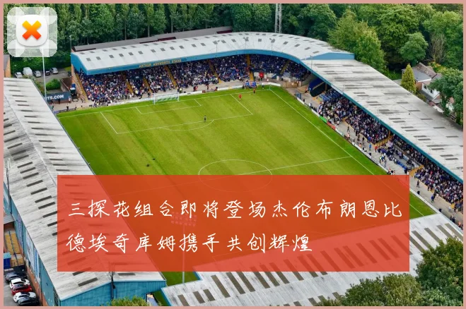 三探花组合即将登场杰伦布朗恩比德埃奇库姆携手共创辉煌