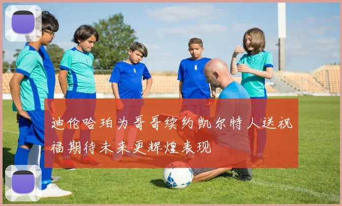 迪伦哈珀为哥哥续约凯尔特人送祝福期待未来更辉煌表现