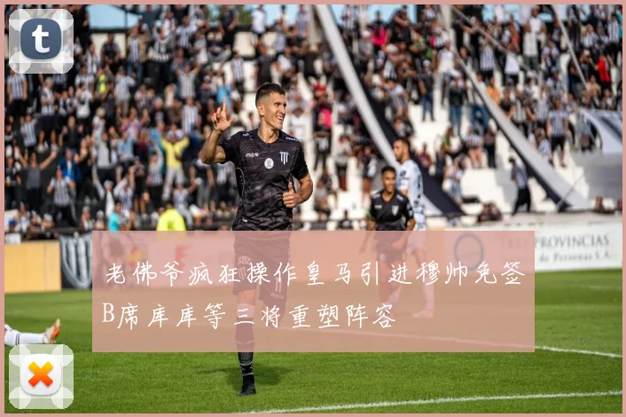老佛爷疯狂操作皇马引进穆帅免签B席库库等三将重塑阵容