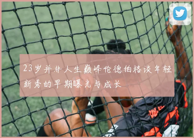 23岁并非人生巅峰伦德伯格谈年轻新秀的早期曝光与成长