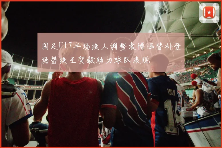 国足U17半场换人调整袁博涵替补登场替换王贺毅助力球队表现
