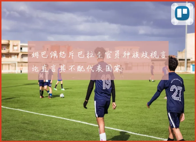姆巴佩怒斥巴拉圭官员种族歧视言论直言其不配代表国家