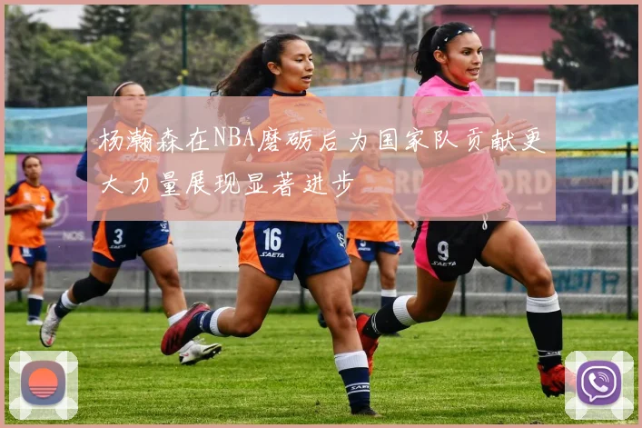 杨瀚森在NBA磨砺后为国家队贡献更大力量展现显著进步
