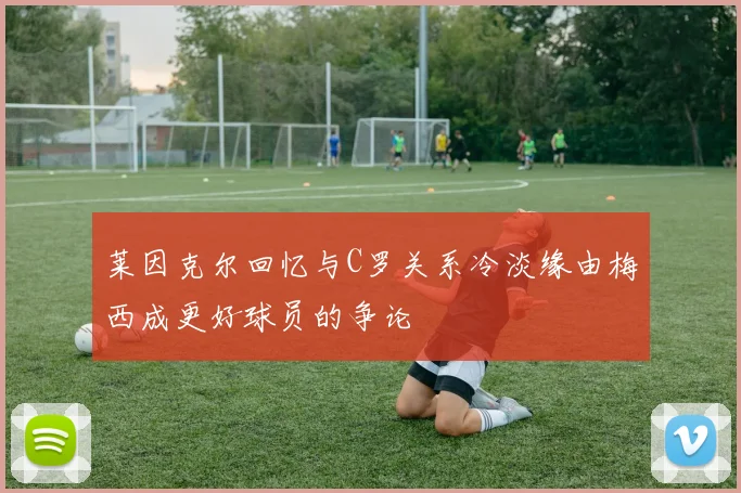 莱因克尔回忆与C罗关系冷淡缘由梅西成更好球员的争论